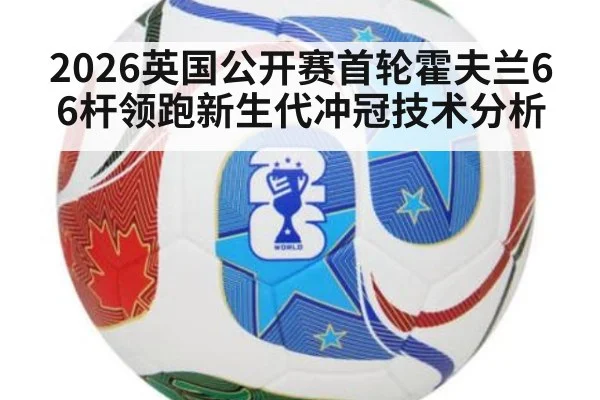 2026英国公开赛首轮霍夫兰66杆领跑新生代冲冠技术分析