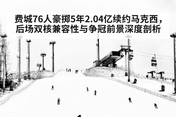 费城76人豪掷5年2.04亿续约马克西，后场双核兼容性与争冠前景深度剖析